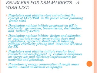 ENABLERS FOR DSM MARKETS – A
WISH LIST:
 Regulators  and utilities start introducing the
  concept of LCP,DSM in the power sector planning
   frame work
 Developing nations initiate programs on EE in
  electricity generation, transmission, distribution
  and industry sectors
 Developing nations initiate design and adoption
  of appropriate energy conservation laws and
  regulations, efficiency standards & labeling,
  rational electricity pricing and incentive schemes
  for EE
 Regulators and utilities initiate regular load
  research and development of customer databases
  on energy use and efficiency improvements for
  analytics and planning.
 Promotion of energy conservation through mass
  media - based awareness campaigns
 