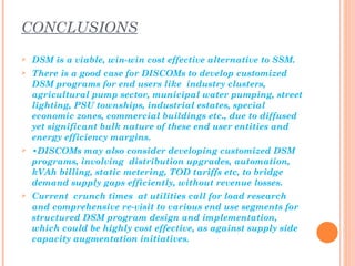 CONCLUSIONS
   DSM is a viable, win-win cost effective alternative to SSM.
   There is a good case for DISCOMs to develop customized
    DSM programs for end users like industry clusters,
    agricultural pump sector, municipal water pumping, street
    lighting, PSU townships, industrial estates, special
    economic zones, commercial buildings etc., due to diffused
    yet significant bulk nature of these end user entities and
    energy efficiency margins.
   •DISCOMs may also consider developing customized DSM
    programs, involving distribution upgrades, automation,
    kVAh billing, static metering, TOD tariffs etc, to bridge
    demand supply gaps efficiently, without revenue losses.
   Current crunch times at utilities call for load research
    and comprehensive re-visit to various end use segments for
    structured DSM program design and implementation,
    which could be highly cost effective, as against supply side
    capacity augmentation initiatives.
 