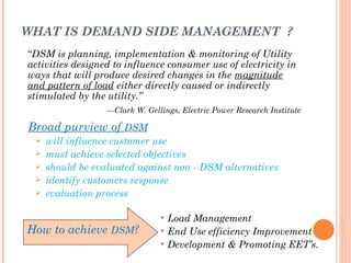 WHAT IS DEMAND SIDE MANAGEMENT ?
“DSM is planning, implementation & monitoring of Utility
activities designed to influence consumer use of electricity in
ways that will produce desired changes in the magnitude
and pattern of load either directly caused or indirectly
stimulated by the utility.”
                  ---Clark W. Gellings, Electric Power Research Institute

Broad purview of DSM
    will influence customer use
    must achieve selected objectives
    should be evaluated against non - DSM alternatives
    identify customers response
    evaluation process

                                 • Load Management
How to achieve DSM?              • End Use efficiency Improvement
                                 • Development & Promoting EET’s.
 