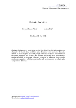 Electricity Derivatives
Giovanni Barone-Adesi1
Andrea Gigli2
This Draft: 02, May 2002
Abstract: In this paper we propose an algorithm for pricing derivatives written on
electricity. A discrete time model for price dynamics which embodies the main
features of electricity price revealed by simple time series analysis is considered. We
use jointly Binomial and Monte Carlo methods for pricing under a risk-neutral
measure of which we prove the existence. Moreover, to reduce the time spent in
simulations we derive a sufficient condition for early option exercise in order to gain
computational efficiency.
1
E-mail address: Giovanni.Barone-Adesi@lu.unisi.ch
2
E-mail address: Andrea.Gigli@lu.unisi.ch
 