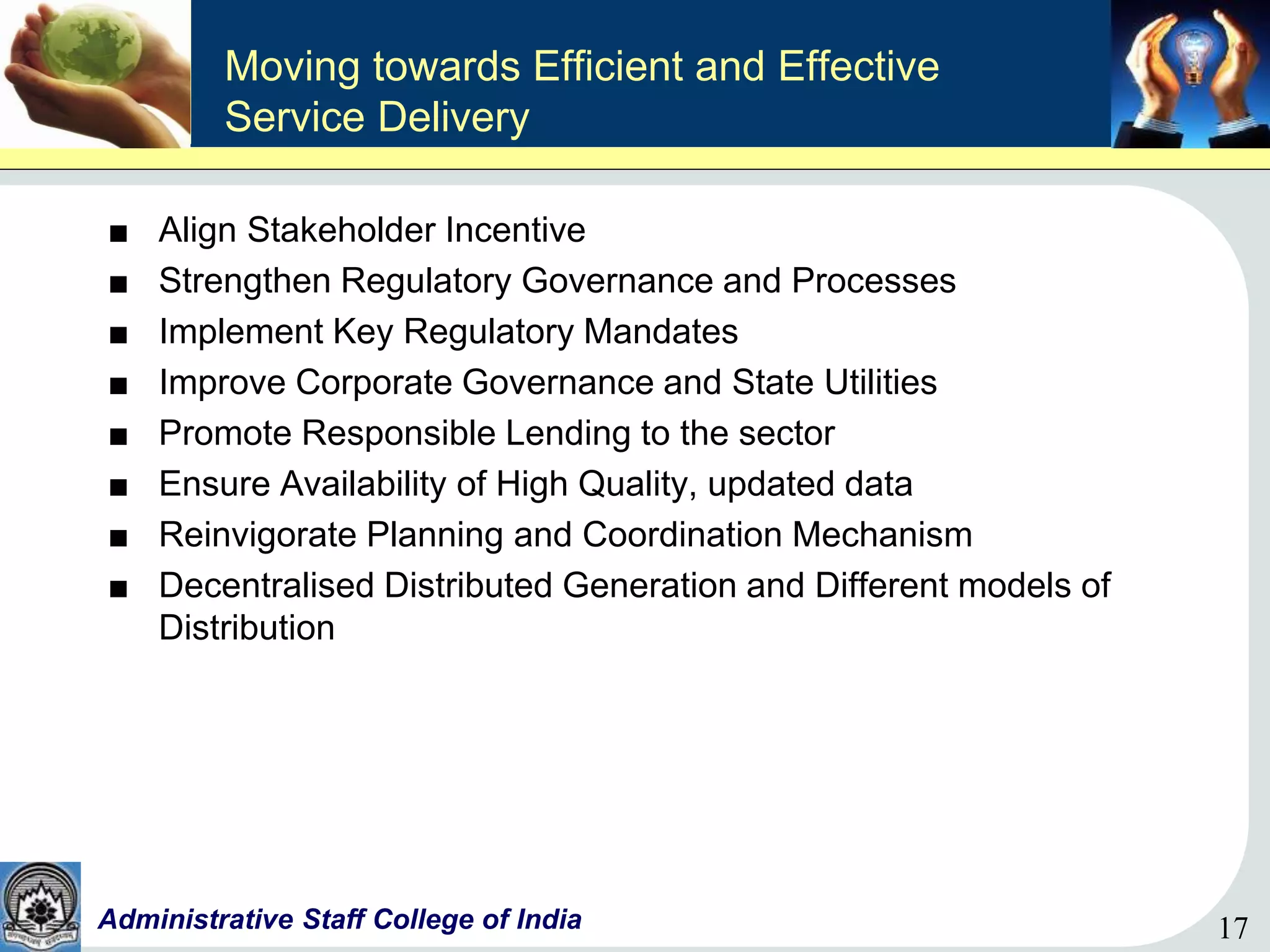 17Administrative Staff College of India 17
Moving towards Efficient and Effective
Service Delivery
■ Align Stakeholder Incentive
■ Strengthen Regulatory Governance and Processes
■ Implement Key Regulatory Mandates
■ Improve Corporate Governance and State Utilities
■ Promote Responsible Lending to the sector
■ Ensure Availability of High Quality, updated data
■ Reinvigorate Planning and Coordination Mechanism
■ Decentralised Distributed Generation and Different models of
Distribution
 