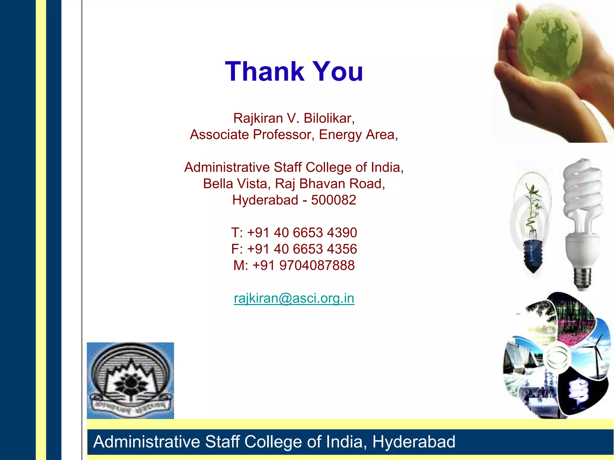 Administrative Staff College of India, Hyderabad
Thank You
Rajkiran V. Bilolikar,
Associate Professor, Energy Area,
Administrative Staff College of India,
Bella Vista, Raj Bhavan Road,
Hyderabad - 500082
T: +91 40 6653 4390
F: +91 40 6653 4356
M: +91 9704087888
rajkiran@asci.org.in
 