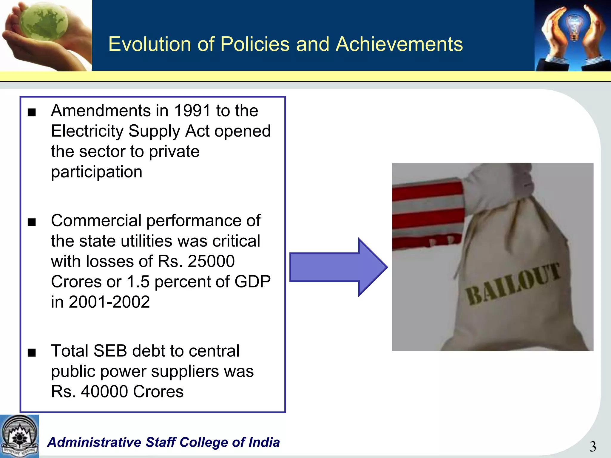 3Administrative Staff College of India 3
Evolution of Policies and Achievements
■ Amendments in 1991 to the
Electricity Supply Act opened
the sector to private
participation
■ Commercial performance of
the state utilities was critical
with losses of Rs. 25000
Crores or 1.5 percent of GDP
in 2001-2002
■ Total SEB debt to central
public power suppliers was
Rs. 40000 Crores
 