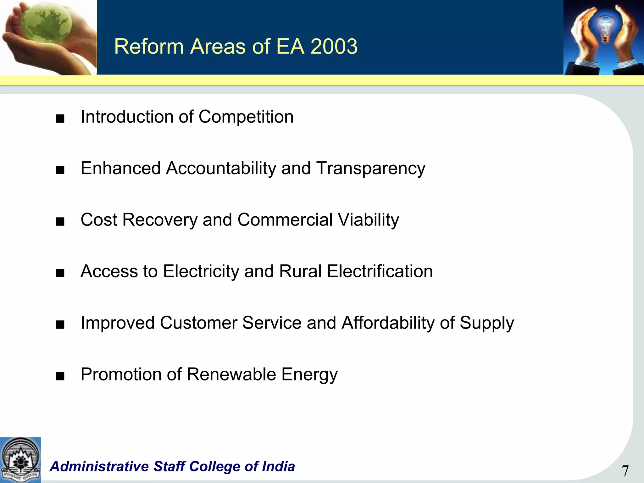 7Administrative Staff College of India 7
Reform Areas of EA 2003
■ Introduction of Competition
■ Enhanced Accountability and Transparency
■ Cost Recovery and Commercial Viability
■ Access to Electricity and Rural Electrification
■ Improved Customer Service and Affordability of Supply
■ Promotion of Renewable Energy
 
