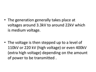 The generation generally takes place at voltages around 3.3kV to around 22kV which is medium voltage.The voltage is then stepped up to a level of 110kV or 220 kV (high voltage) or even 400kV (extra high voltage) depending on the amount of power to be transmitted .