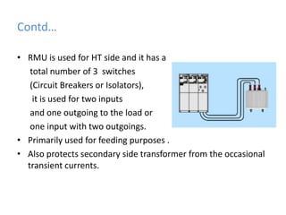 Contd…RMU is used for HT side and it has a     total number of 3  switches(Circuit Breakers or Isolators),it is used for two inputs     and one outgoing to the load or      one input with two outgoings. Primarily used for feeding purposes .Also protects secondary side transformer from the occasional transient currents.