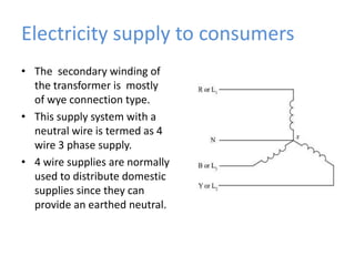 Electricity supply to consumersThe  secondary winding of the transformer is  mostly  of wye connection type.This supply system with a neutral wire is termed as 4 wire 3 phase supply.4 wire supplies are normally used to distribute domestic supplies since they can provide an earthed neutral.
