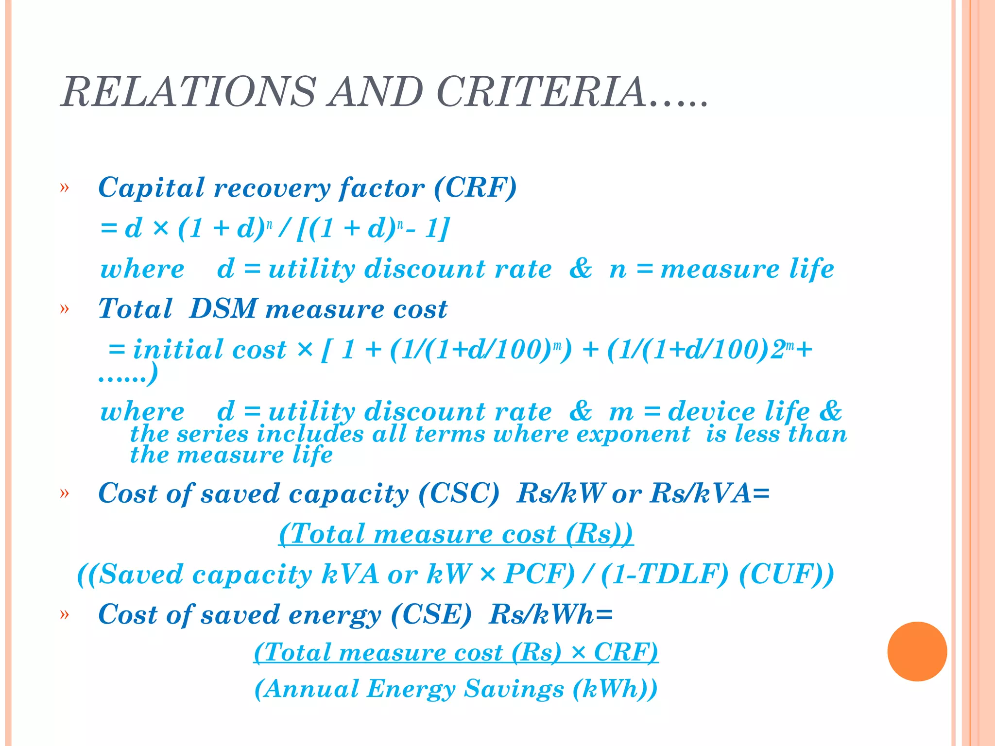 RELATIONS AND CRITERIA…..
» Capital recovery factor (CRF)
= d × (1 + d)n
/ [(1 + d)n
- 1]
where d = utility discount rate & n = measure life
» Total DSM measure cost
= initial cost × [ 1 + (1/(1+d/100)m
) + (1/(1+d/100)2m
+
…...)
where d = utility discount rate & m = device life &
the series includes all terms where exponent is less than
the measure life
» Cost of saved capacity (CSC) Rs/kW or Rs/kVA=
(Total measure cost (Rs))
((Saved capacity kVA or kW × PCF) / (1-TDLF) (CUF))
» Cost of saved energy (CSE) Rs/kWh=
(Total measure cost (Rs) × CRF)
(Annual Energy Savings (kWh))
 