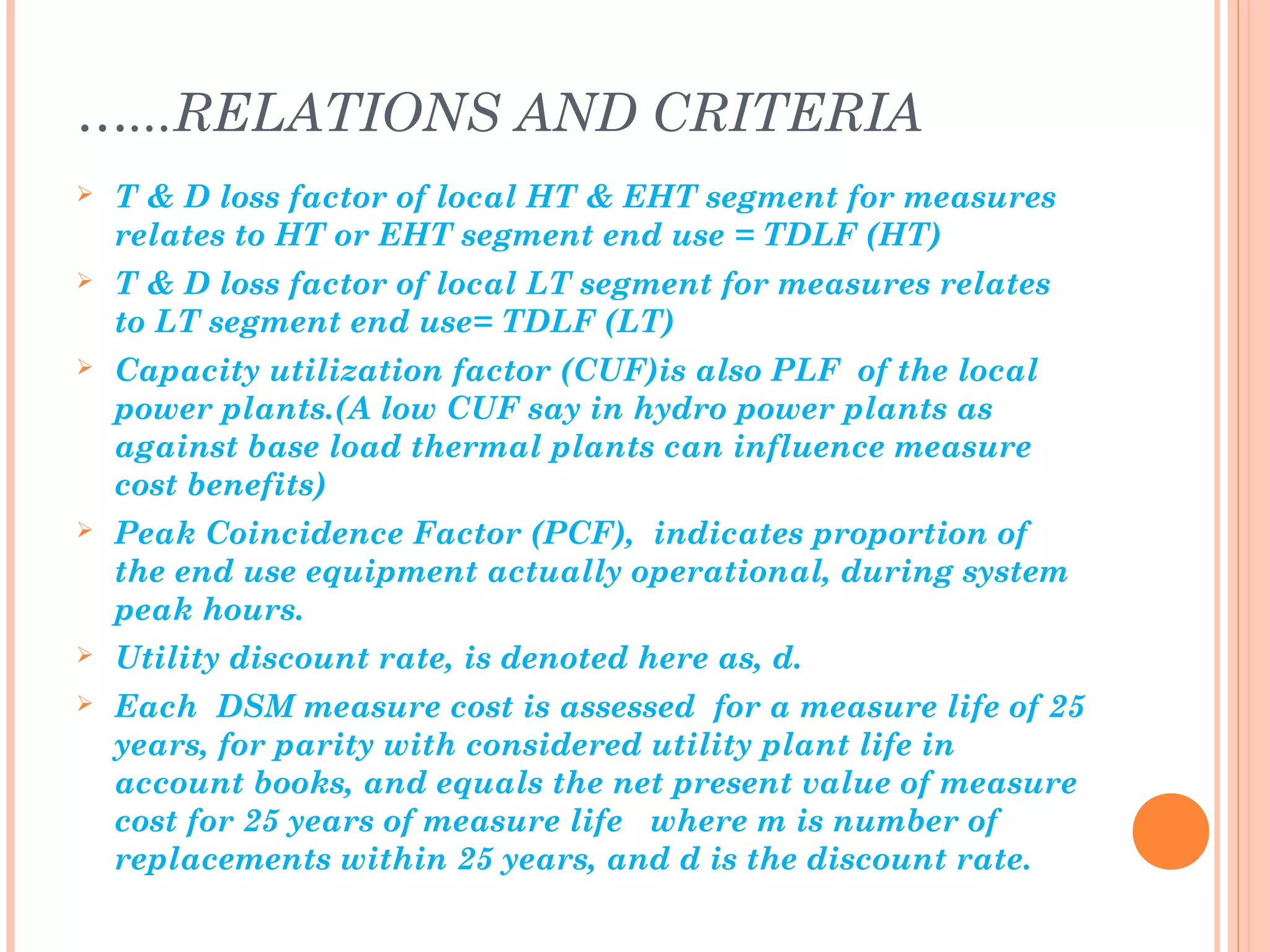 …...RELATIONS AND CRITERIA
 T & D loss factor of local HT & EHT segment for measures
relates to HT or EHT segment end use = TDLF (HT)
 T & D loss factor of local LT segment for measures relates
to LT segment end use= TDLF (LT)
 Capacity utilization factor (CUF)is also PLF of the local
power plants.(A low CUF say in hydro power plants as
against base load thermal plants can influence measure
cost benefits)
 Peak Coincidence Factor (PCF), indicates proportion of
the end use equipment actually operational, during system
peak hours.
 Utility discount rate, is denoted here as, d.
 Each DSM measure cost is assessed for a measure life of 25
years, for parity with considered utility plant life in
account books, and equals the net present value of measure
cost for 25 years of measure life where m is number of
replacements within 25 years, and d is the discount rate.
 