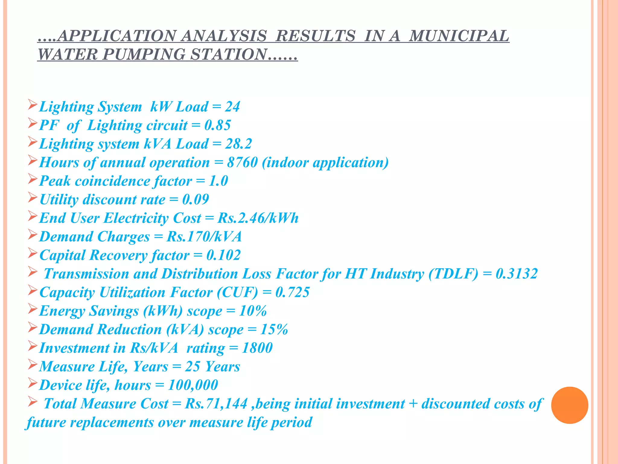 Lighting System kW Load = 24
PF of Lighting circuit = 0.85
Lighting system kVA Load = 28.2
Hours of annual operation = 8760 (indoor application)
Peak coincidence factor = 1.0
Utility discount rate = 0.09
End User Electricity Cost = Rs.2.46/kWh
Demand Charges = Rs.170/kVA
Capital Recovery factor = 0.102
 Transmission and Distribution Loss Factor for HT Industry (TDLF) = 0.3132
Capacity Utilization Factor (CUF) = 0.725
Energy Savings (kWh) scope = 10%
Demand Reduction (kVA) scope = 15%
Investment in Rs/kVA rating = 1800
Measure Life, Years = 25 Years
Device life, hours = 100,000
 Total Measure Cost = Rs.71,144 ,being initial investment + discounted costs of
future replacements over measure life period
….APPLICATION ANALYSIS RESULTS IN A MUNICIPAL
WATER PUMPING STATION……
 