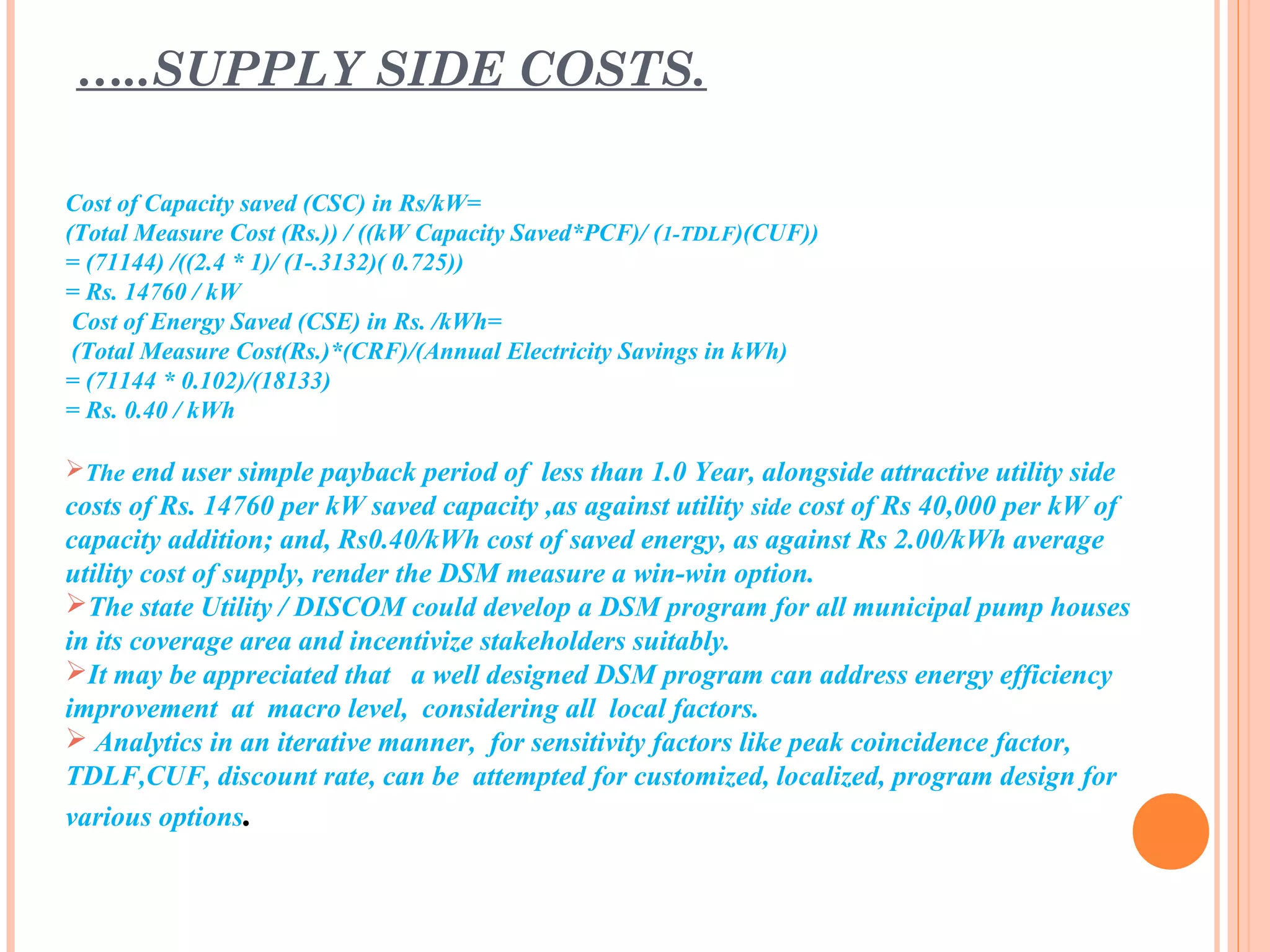 Cost of Capacity saved (CSC) in Rs/kW=
(Total Measure Cost (Rs.)) / ((kW Capacity Saved*PCF)/ (1-TDLF)(CUF))
= (71144) /((2.4 * 1)/ (1-.3132)( 0.725))
= Rs. 14760 / kW
Cost of Energy Saved (CSE) in Rs. /kWh=
(Total Measure Cost(Rs.)*(CRF)/(Annual Electricity Savings in kWh)
= (71144 * 0.102)/(18133)
= Rs. 0.40 / kWh
The end user simple payback period of less than 1.0 Year, alongside attractive utility side
costs of Rs. 14760 per kW saved capacity ,as against utility side cost of Rs 40,000 per kW of
capacity addition; and, Rs0.40/kWh cost of saved energy, as against Rs 2.00/kWh average
utility cost of supply, render the DSM measure a win-win option.
The state Utility / DISCOM could develop a DSM program for all municipal pump houses
in its coverage area and incentivize stakeholders suitably.
It may be appreciated that a well designed DSM program can address energy efficiency
improvement at macro level, considering all local factors.
 Analytics in an iterative manner, for sensitivity factors like peak coincidence factor,
TDLF,CUF, discount rate, can be attempted for customized, localized, program design for
various options.
…..SUPPLY SIDE COSTS.
 