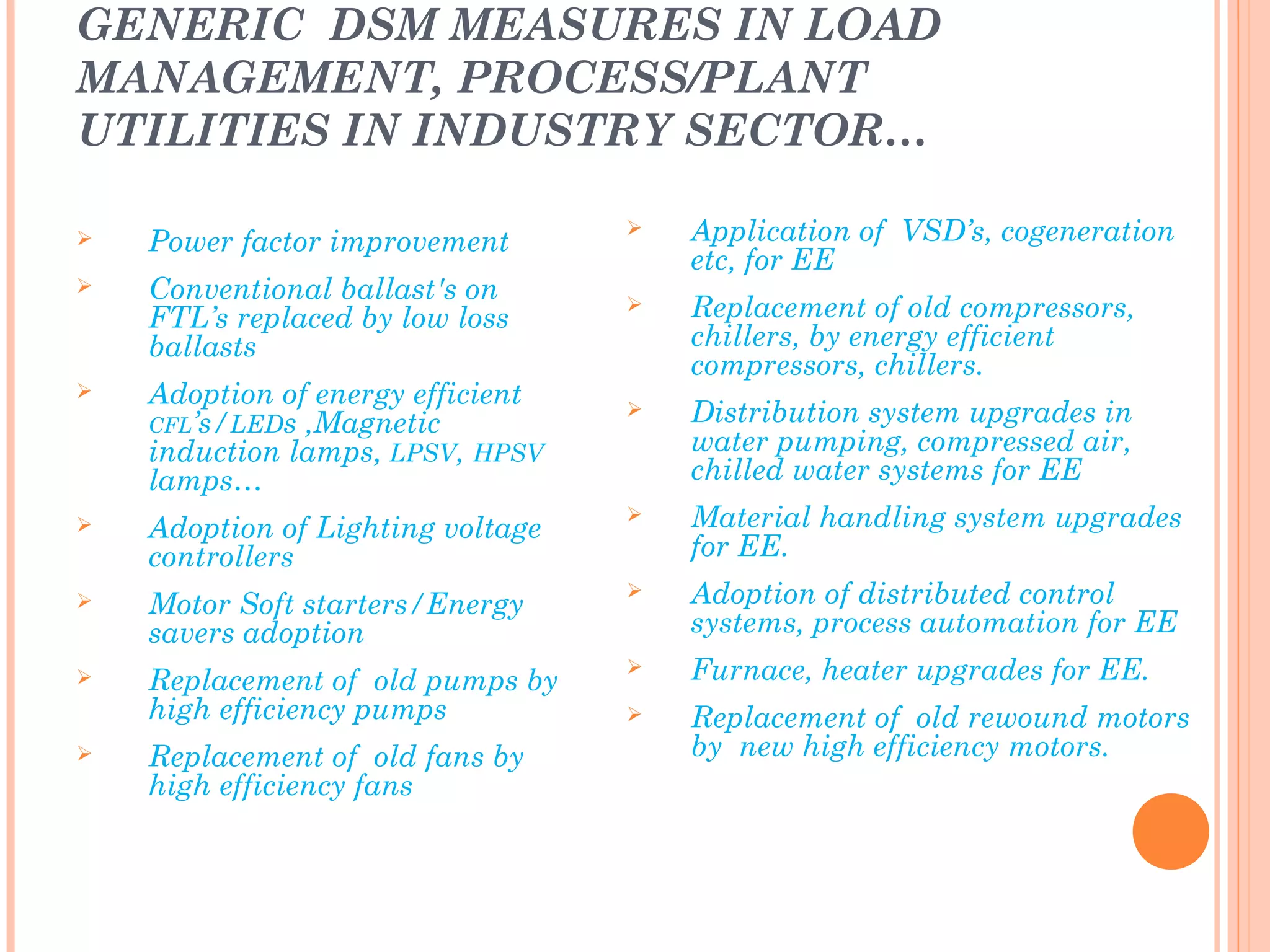 GENERIC DSM MEASURES IN LOAD
MANAGEMENT, PROCESS/PLANT
UTILITIES IN INDUSTRY SECTOR…
 Power factor improvement
 Conventional ballast's on
FTL’s replaced by low loss
ballasts
 Adoption of energy efficient
CFL’s/LEDs ,Magnetic
induction lamps, LPSV, HPSV
lamps…
 Adoption of Lighting voltage
controllers
 Motor Soft starters/Energy
savers adoption
 Replacement of old pumps by
high efficiency pumps
 Replacement of old fans by
high efficiency fans
 Application of VSD’s, cogeneration
etc, for EE
 Replacement of old compressors,
chillers, by energy efficient
compressors, chillers.
 Distribution system upgrades in
water pumping, compressed air,
chilled water systems for EE
 Material handling system upgrades
for EE.
 Adoption of distributed control
systems, process automation for EE
 Furnace, heater upgrades for EE.
 Replacement of old rewound motors
by new high efficiency motors.
motors………
 