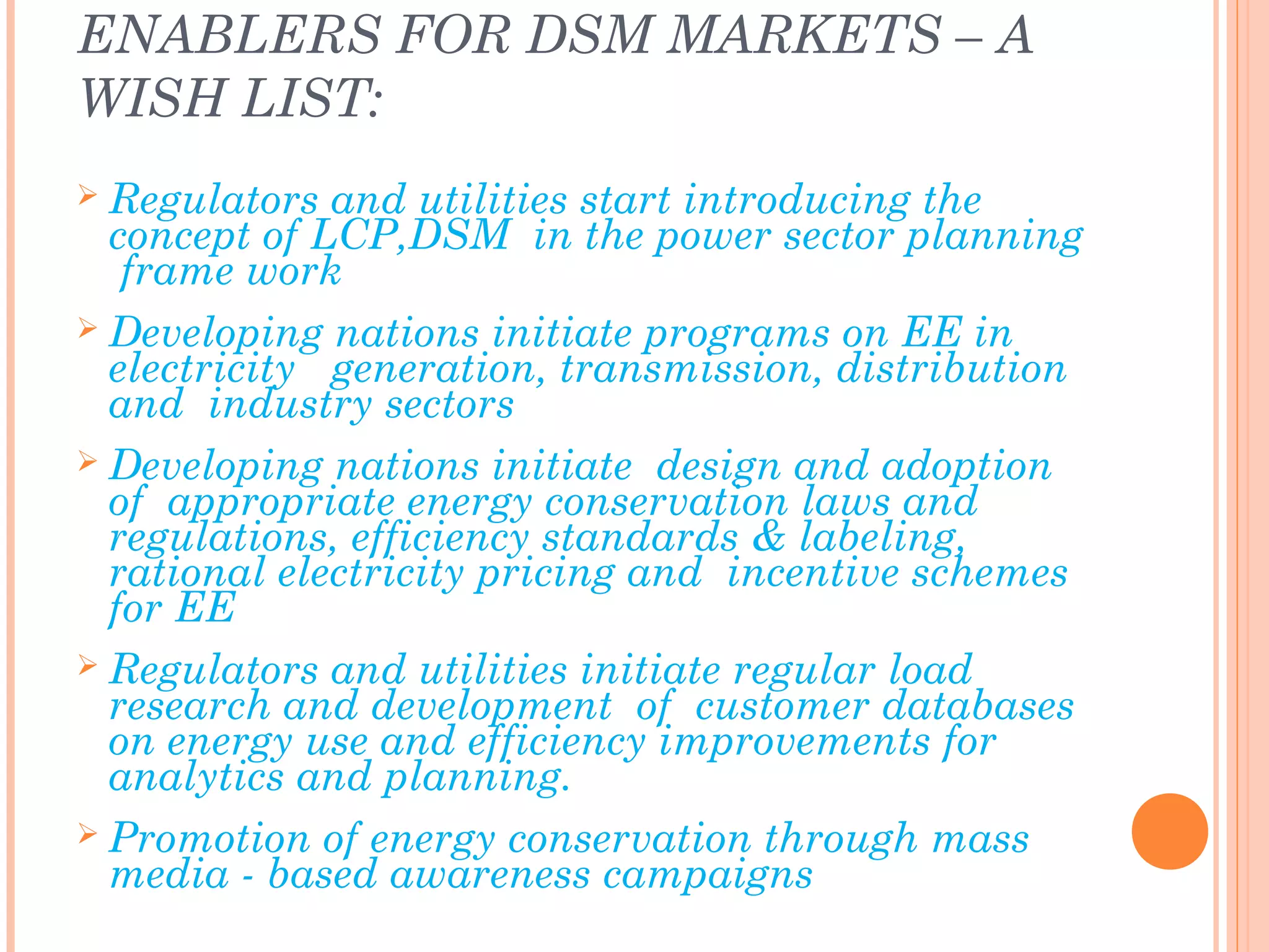 ENABLERS FOR DSM MARKETS – A
WISH LIST:
 Regulators and utilities start introducing the
concept of LCP,DSM in the power sector planning
frame work
 Developing nations initiate programs on EE in
electricity generation, transmission, distribution
and industry sectors
 Developing nations initiate design and adoption
of appropriate energy conservation laws and
regulations, efficiency standards & labeling,
rational electricity pricing and incentive schemes
for EE
 Regulators and utilities initiate regular load
research and development of customer databases
on energy use and efficiency improvements for
analytics and planning.
 Promotion of energy conservation through mass
media - based awareness campaigns
 