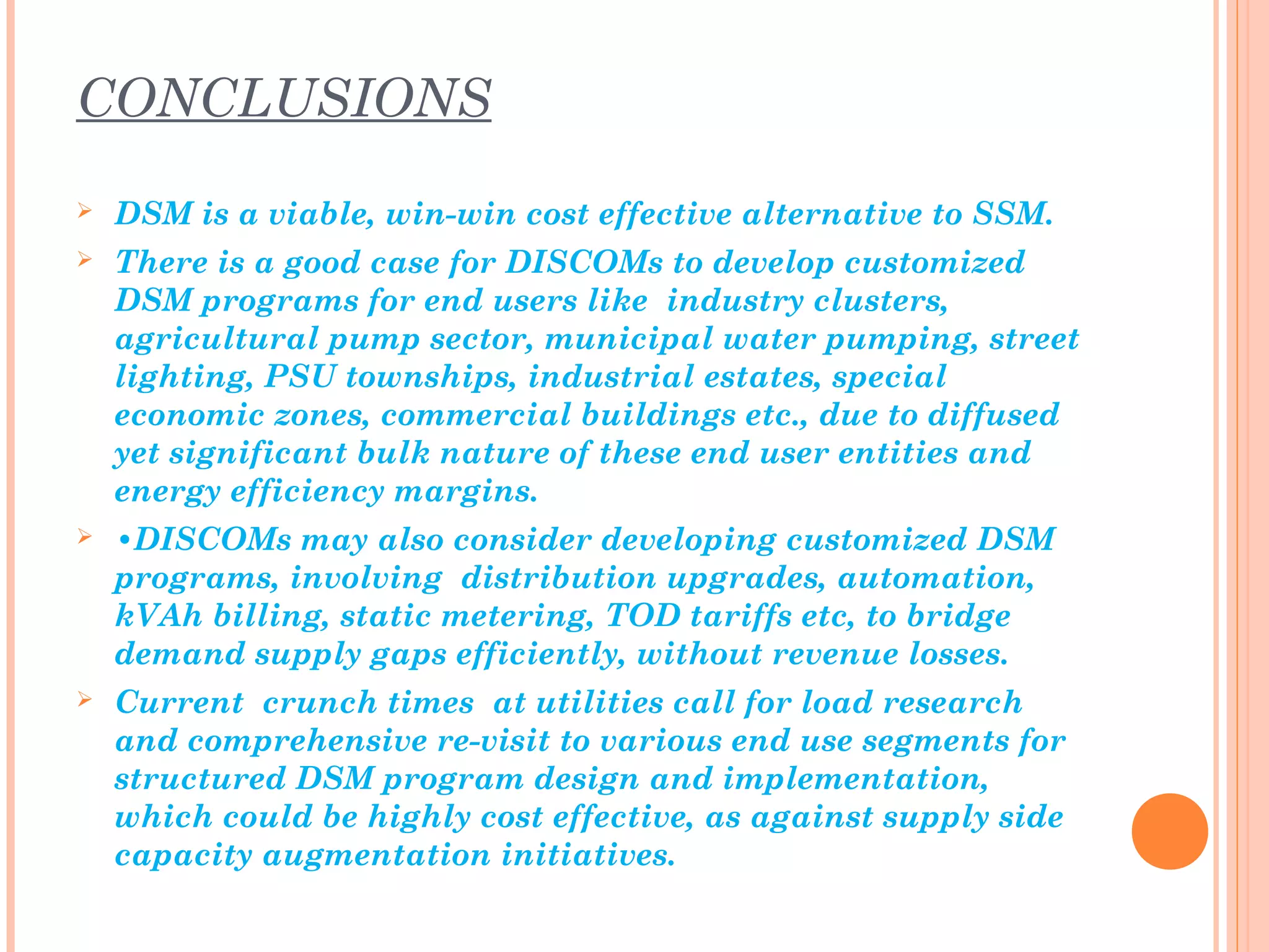 CONCLUSIONS
 DSM is a viable, win-win cost effective alternative to SSM.
 There is a good case for DISCOMs to develop customized
DSM programs for end users like industry clusters,
agricultural pump sector, municipal water pumping, street
lighting, PSU townships, industrial estates, special
economic zones, commercial buildings etc., due to diffused
yet significant bulk nature of these end user entities and
energy efficiency margins.
 •DISCOMs may also consider developing customized DSM
programs, involving distribution upgrades, automation,
kVAh billing, static metering, TOD tariffs etc, to bridge
demand supply gaps efficiently, without revenue losses.
 Current crunch times at utilities call for load research
and comprehensive re-visit to various end use segments for
structured DSM program design and implementation,
which could be highly cost effective, as against supply side
capacity augmentation initiatives.
 