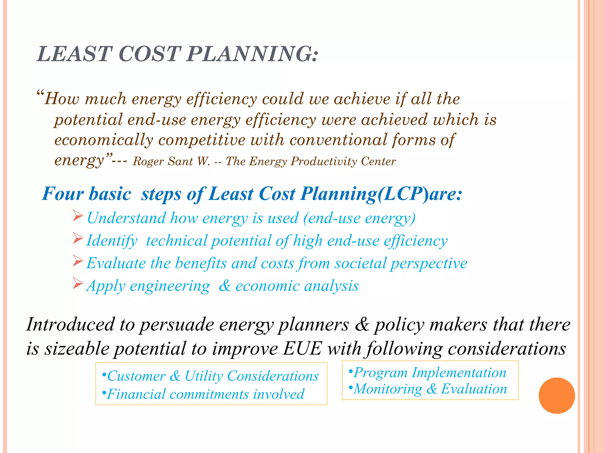 LEAST COST PLANNING:
“How much energy efficiency could we achieve if all the
potential end-use energy efficiency were achieved which is
economically competitive with conventional forms of
energy”--- Roger Sant W. -- The Energy Productivity Center
Four basic steps of Least Cost Planning(LCP)are:
Understand how energy is used (end-use energy)
Identify technical potential of high end-use efficiency
Evaluate the benefits and costs from societal perspective
Apply engineering & economic analysis
Introduced to persuade energy planners & policy makers that there
is sizeable potential to improve EUE with following considerations
•Customer & Utility Considerations
•Financial commitments involved
•Program Implementation
•Monitoring & Evaluation
 