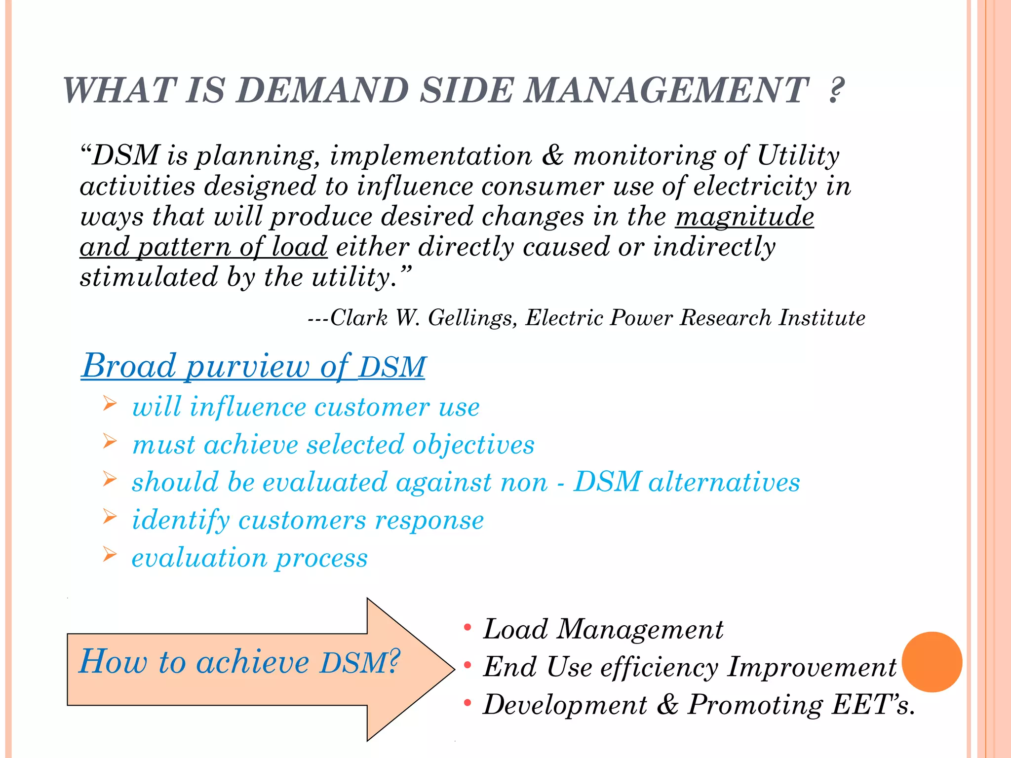 WHAT IS DEMAND SIDE MANAGEMENT ?
“DSM is planning, implementation & monitoring of Utility
activities designed to influence consumer use of electricity in
ways that will produce desired changes in the magnitude
and pattern of load either directly caused or indirectly
stimulated by the utility.”
---Clark W. Gellings, Electric Power Research Institute
Broad purview of DSM
 will influence customer use
 must achieve selected objectives
 should be evaluated against non - DSM alternatives
 identify customers response
 evaluation process
How to achieve DSM?
• Load Management
• End Use efficiency Improvement
• Development & Promoting EET’s.
 