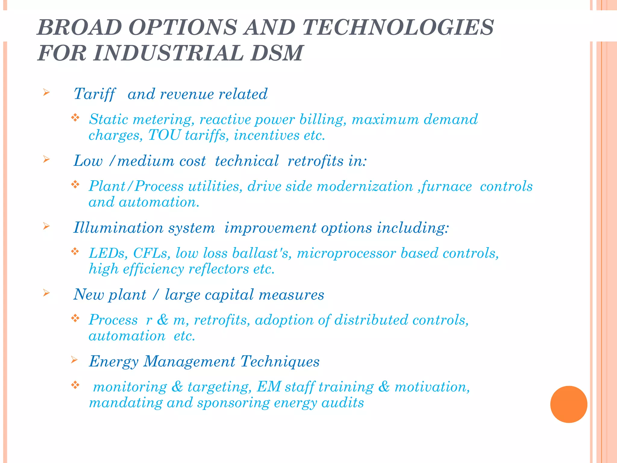 BROAD OPTIONS AND TECHNOLOGIES
FOR INDUSTRIAL DSM
 Tariff and revenue related
 Static metering, reactive power billing, maximum demand
charges, TOU tariffs, incentives etc.
 Low /medium cost technical retrofits in:
 Plant/Process utilities, drive side modernization ,furnace controls
and automation.
 Illumination system improvement options including:
 LEDs, CFLs, low loss ballast's, microprocessor based controls,
high efficiency reflectors etc.
 New plant / large capital measures
 Process r & m, retrofits, adoption of distributed controls,
automation etc.
 Energy Management Techniques
 monitoring & targeting, EM staff training & motivation,
mandating and sponsoring energy audits
 
