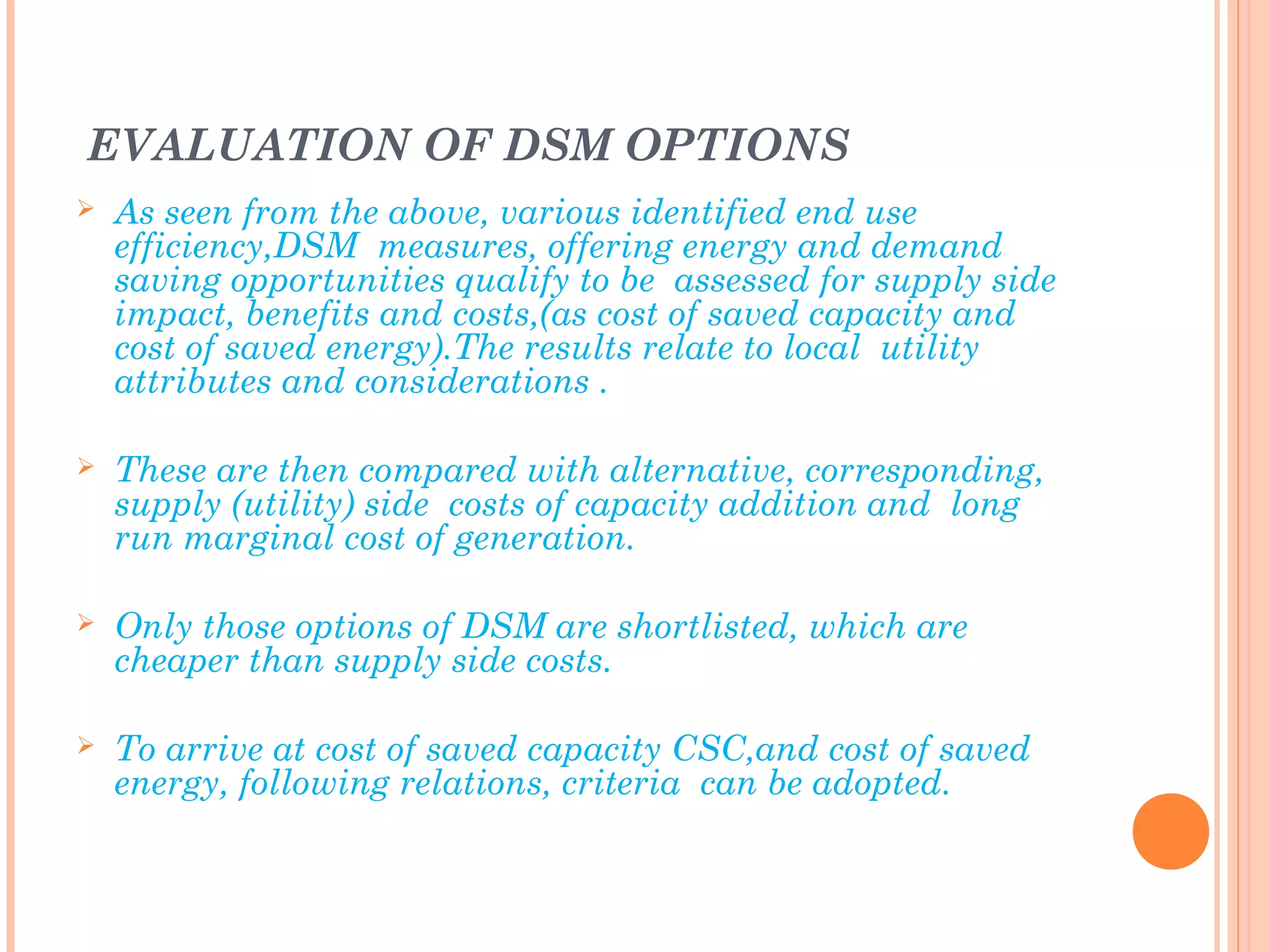 EVALUATION OF DSM OPTIONS
 As seen from the above, various identified end use
efficiency,DSM measures, offering energy and demand
saving opportunities qualify to be assessed for supply side
impact, benefits and costs,(as cost of saved capacity and
cost of saved energy).The results relate to local utility
attributes and considerations .
 These are then compared with alternative, corresponding,
supply (utility) side costs of capacity addition and long
run marginal cost of generation.
 Only those options of DSM are shortlisted, which are
cheaper than supply side costs.
 To arrive at cost of saved capacity CSC,and cost of saved
energy, following relations, criteria can be adopted.
 