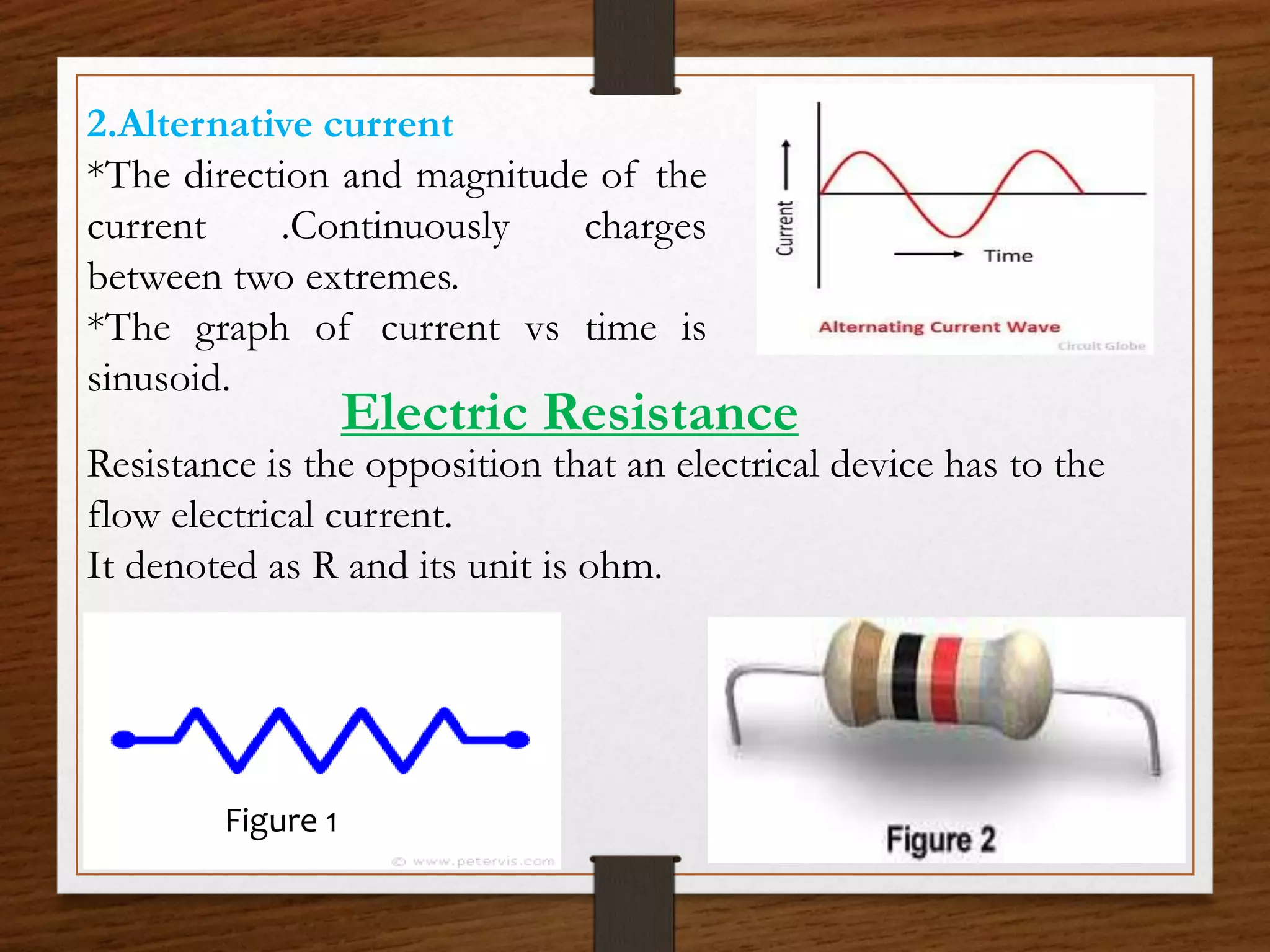 2.Alternative current
*The direction and magnitude of the
current .Continuously charges
between two extremes.
*The graph of current vs time is
sinusoid.
Electric Resistance
Resistance is the opposition that an electrical device has to the
flow electrical current.
It denoted as R and its unit is ohm.
Figure 1
 