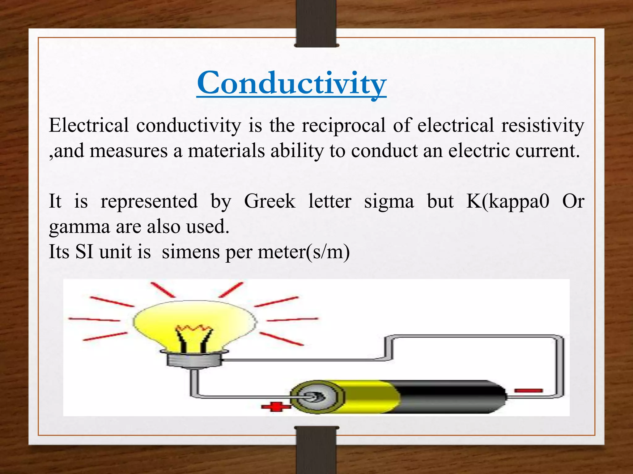 Conductivity
Electrical conductivity is the reciprocal of electrical resistivity
,and measures a materials ability to conduct an electric current.
It is represented by Greek letter sigma but K(kappa0 Or
gamma are also used.
Its SI unit is simens per meter(s/m)
 