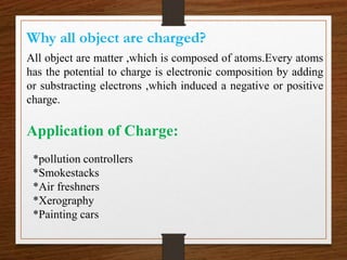 Why all object are charged?
All object are matter ,which is composed of atoms.Every atoms
has the potential to charge is electronic composition by adding
or substracting electrons ,which induced a negative or positive
charge.
*pollution controllers
*Smokestacks
*Air freshners
*Xerography
*Painting cars
Application of Charge:
 