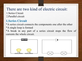 There are two kind of electric circuit:
1.Series Circuit
2.Parallel circuit
1.Series Circuit
*A series circuit connects the components one after the other
*A single loop is formed
*A break in any part of a series circuit stops the flow of
currents the whole circuit.
 