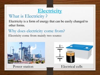 What is Electricity ?
Electricity is a form of energy that can be easily changed to
other forms.
Why does electricity come from?
Electricity come from mainly two source:
Electricity
Power station Electrical cells
 