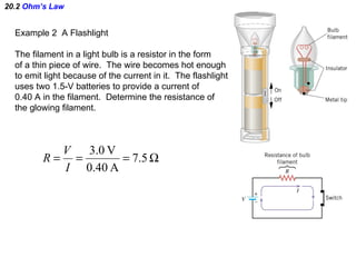 20.2  Ohm’s Law Example 2  A Flashlight The filament in a light bulb is a resistor in the form of a thin piece of wire.  The wire becomes hot enough to emit light because of the current in it.  The flashlight uses two 1.5-V batteries to provide a current of 0.40 A in the filament.  Determine the resistance of the glowing filament. 