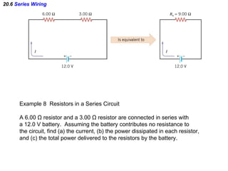 20.6  Series Wiring Example 8  Resistors in a Series Circuit A 6.00  Ω  resistor and a 3.00  Ω  resistor are connected in series with a 12.0 V battery.  Assuming the battery contributes no resistance to  the circuit, find (a) the current, (b) the power dissipated in each resistor, and (c) the total power delivered to the resistors by the battery. 