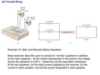 20.7  Parallel Wiring Example 10  Main and Remote Stereo Speakers Most receivers allow the user to connect to “remote” speakers in addition to the main speakers.  At the instant represented in the picture, the voltage across the speakers is 6.00 V.  Determine (a) the equivalent resistance of the two speakers, (b) the total current supplied by the receiver, (c) the current in each speaker, and (d) the power dissipated in each speaker. 