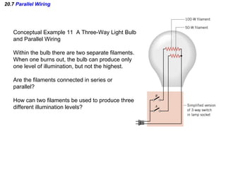20.7  Parallel Wiring Conceptual Example 11  A Three-Way Light Bulb and Parallel Wiring Within the bulb there are two separate filaments. When one burns out, the bulb can produce only one level of illumination, but not the highest. Are the filaments connected in series or parallel? How can two filaments be used to produce three different illumination levels? 