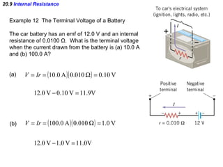 20.9  Internal Resistance Example 12  The Terminal Voltage of a Battery The car battery has an emf of 12.0 V and an internal resistance of 0.0100  Ω .  What is the terminal voltage when the current drawn from the battery is (a) 10.0 A and (b) 100.0 A? (a)  (b)  