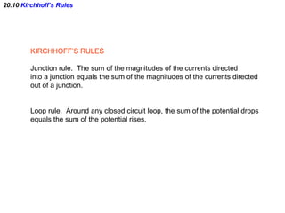 20.10  Kirchhoff’s Rules KIRCHHOFF’S RULES Junction rule.  The sum of the magnitudes of the currents directed into a junction equals the sum of the magnitudes of the currents directed out of a junction. Loop rule.  Around any closed circuit loop, the sum of the potential drops equals the sum of the potential rises. 