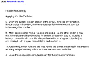 20.10  Kirchhoff’s Rules Reasoning Strategy Applying Kirchhoff’s Rules Draw the current in each branch of the circuit.  Choose any direction.  If your choice is incorrect, the value obtained for the current will turn out to be a negative number. Mark each resistor with a + at one end and a – at the other end in a way that is consistent with your choice for current direction in step 1.  Outside a battery, conventional current is always directed from a higher potential (the end marked +) to a lower potential (the end marked -). Apply the junction rule and the loop rule to the circuit, obtaining in the process as many independent equations as there are unknown variables. 4.  Solve these equations simultaneously for the unknown variables. 