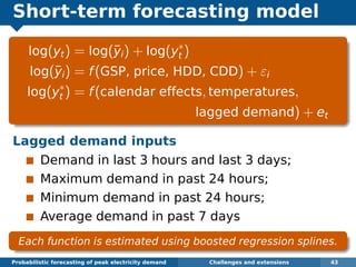 Short-term forecasting model
log(yt) = log(¯yi) + log(y∗
t )
log(¯yi) = f(GSP, price, HDD, CDD) + εi
log(y∗
t ) = f(calendar effects, temperatures,
lagged demand) + et
Lagged demand inputs
Demand in last 3 hours and last 3 days;
Maximum demand in past 24 hours;
Minimum demand in past 24 hours;
Average demand in past 7 days
Each function is estimated using boosted regression splines.
Probabilistic forecasting of peak electricity demand Challenges and extensions 43
 