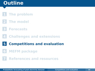 Outline
1 The problem
2 The model
3 Forecasts
4 Challenges and extensions
5 Competitions and evaluation
6 MEFM package
7 References and resources
Probabilistic forecasting of peak electricity demand Competitions and evaluation 44
 