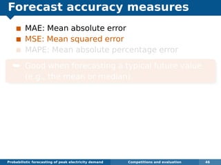 Forecast accuracy measures
MAE: Mean absolute error
MSE: Mean squared error
MAPE: Mean absolute percentage error
¯ Good when forecasting a typical future value
(e.g., the mean or median).
Probabilistic forecasting of peak electricity demand Competitions and evaluation 46
 
