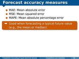 Forecast accuracy measures
MAE: Mean absolute error
MSE: Mean squared error
MAPE: Mean absolute percentage error
¯ Good when forecasting a typical future value
(e.g., the mean or median).
Probabilistic forecasting of peak electricity demand Competitions and evaluation 46
 
