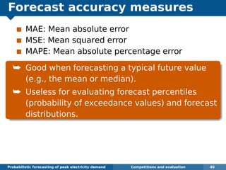 Forecast accuracy measures
MAE: Mean absolute error
MSE: Mean squared error
MAPE: Mean absolute percentage error
¯ Good when forecasting a typical future value
(e.g., the mean or median).
¯ Useless for evaluating forecast percentiles
(probability of exceedance values) and forecast
distributions.
Probabilistic forecasting of peak electricity demand Competitions and evaluation 46
 