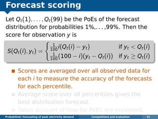 Forecast scoring
Let Qt(1), . . . , Qt(99) be the PoEs of the forecast
distribution for probabilities 1%,. . . ,99%. Then the
score for observation y is
S(Qt(i), yt) =
1
100
i(Qt(i) − yt) if yt < Qt(i)
1
100
(100 − i)(yt − Qt(i)) if yt ≥ Qt(i)
Scores are averaged over all observed data for
each i to measure the accuracy of the forecasts
for each percentile.
Average score over all percentiles gives the
best distribution forecast.
Takes account of how far PoEs are exceeded.
Probabilistic forecasting of peak electricity demand Competitions and evaluation 51
 