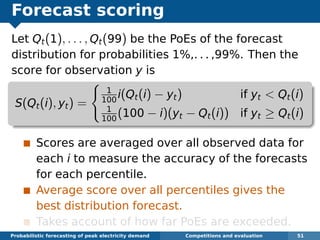 Forecast scoring
Let Qt(1), . . . , Qt(99) be the PoEs of the forecast
distribution for probabilities 1%,. . . ,99%. Then the
score for observation y is
S(Qt(i), yt) =
1
100
i(Qt(i) − yt) if yt < Qt(i)
1
100
(100 − i)(yt − Qt(i)) if yt ≥ Qt(i)
Scores are averaged over all observed data for
each i to measure the accuracy of the forecasts
for each percentile.
Average score over all percentiles gives the
best distribution forecast.
Takes account of how far PoEs are exceeded.
Probabilistic forecasting of peak electricity demand Competitions and evaluation 51
 