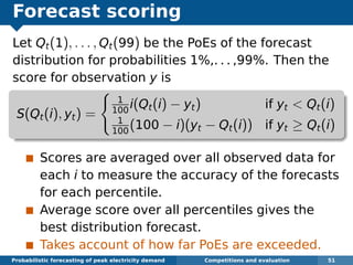 Forecast scoring
Let Qt(1), . . . , Qt(99) be the PoEs of the forecast
distribution for probabilities 1%,. . . ,99%. Then the
score for observation y is
S(Qt(i), yt) =
1
100
i(Qt(i) − yt) if yt < Qt(i)
1
100
(100 − i)(yt − Qt(i)) if yt ≥ Qt(i)
Scores are averaged over all observed data for
each i to measure the accuracy of the forecasts
for each percentile.
Average score over all percentiles gives the
best distribution forecast.
Takes account of how far PoEs are exceeded.
Probabilistic forecasting of peak electricity demand Competitions and evaluation 51
 
