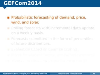 GEFCom2014
Probabilistic forecasting of demand, price,
wind, and solar.
Rolling forecasts with incremental data update
on a weekly basis.
Forecasts submitted in the form of percentiles
of future distributions.
Evaluation based on quantile scoring.
Prizes for student teams, and for best methods.
Winning methods to be published in the IJF.
Probabilistic forecasting of peak electricity demand Competitions and evaluation 52
 