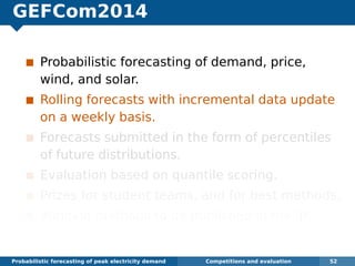 GEFCom2014
Probabilistic forecasting of demand, price,
wind, and solar.
Rolling forecasts with incremental data update
on a weekly basis.
Forecasts submitted in the form of percentiles
of future distributions.
Evaluation based on quantile scoring.
Prizes for student teams, and for best methods.
Winning methods to be published in the IJF.
Probabilistic forecasting of peak electricity demand Competitions and evaluation 52
 