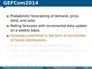 GEFCom2014
Probabilistic forecasting of demand, price,
wind, and solar.
Rolling forecasts with incremental data update
on a weekly basis.
Forecasts submitted in the form of percentiles
of future distributions.
Evaluation based on quantile scoring.
Prizes for student teams, and for best methods.
Winning methods to be published in the IJF.
Probabilistic forecasting of peak electricity demand Competitions and evaluation 52
 