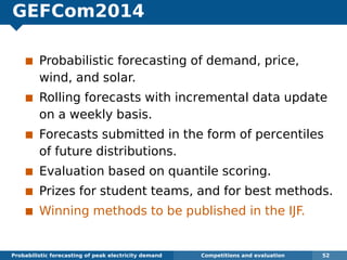 GEFCom2014
Probabilistic forecasting of demand, price,
wind, and solar.
Rolling forecasts with incremental data update
on a weekly basis.
Forecasts submitted in the form of percentiles
of future distributions.
Evaluation based on quantile scoring.
Prizes for student teams, and for best methods.
Winning methods to be published in the IJF.
Probabilistic forecasting of peak electricity demand Competitions and evaluation 52
 