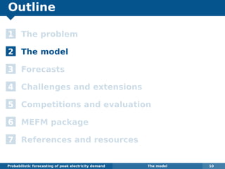 Outline
1 The problem
2 The model
3 Forecasts
4 Challenges and extensions
5 Competitions and evaluation
6 MEFM package
7 References and resources
Probabilistic forecasting of peak electricity demand The model 10
 