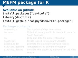 MEFM package for R
Available on github:
install.packages("devtools")
library(devtools)
install_github("robjhyndman/MEFM-package")
Package contents:
seasondays The number of days in a season
sa.econ Historical demographic & economic data for
South Australia
sa Historical data for model estimation
maketemps Create lagged temperature variables
demand_model Estimate the electricity demand models
simulate_ddemand Temperature and demand simulation
simulate_demand Simulate the electricity demand for the next
season
Probabilistic forecasting of peak electricity demand MEFM package 55
 