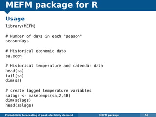 MEFM package for R
Usage
library(MEFM)
# Number of days in each "season"
seasondays
# Historical economic data
sa.econ
# Historical temperature and calendar data
head(sa)
tail(sa)
dim(sa)
# create lagged temperature variables
salags <- maketemps(sa,2,48)
dim(salags)
head(salags)
Probabilistic forecasting of peak electricity demand MEFM package 56
 