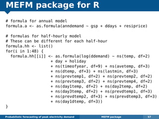 MEFM package for R
# formula for annual model
formula.a <- as.formula(anndemand ~ gsp + ddays + resiprice)
# formulas for half-hourly model
# These can be different for each half-hour
formula.hh <- list()
for(i in 1:48) {
formula.hh[[i]] <- as.formula(log(ddemand) ~ ns(temp, df=2)
+ day + holiday
+ ns(timeofyear, df=9) + ns(avetemp, df=3)
+ ns(dtemp, df=3) + ns(lastmin, df=3)
+ ns(prevtemp1, df=2) + ns(prevtemp2, df=2)
+ ns(prevtemp3, df=2) + ns(prevtemp4, df=2)
+ ns(day1temp, df=2) + ns(day2temp, df=2)
+ ns(day3temp, df=2) + ns(prevdtemp1, df=3)
+ ns(prevdtemp2, df=3) + ns(prevdtemp3, df=3)
+ ns(day1dtemp, df=3))
}
Probabilistic forecasting of peak electricity demand MEFM package 57
 
